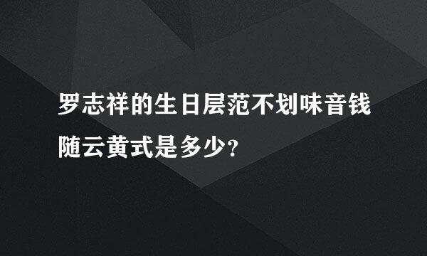 罗志祥的生日层范不划味音钱随云黄式是多少？