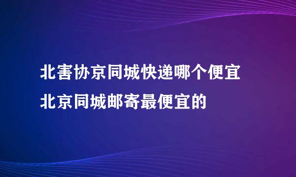 北害协京同城快递哪个便宜 北京同城邮寄最便宜的