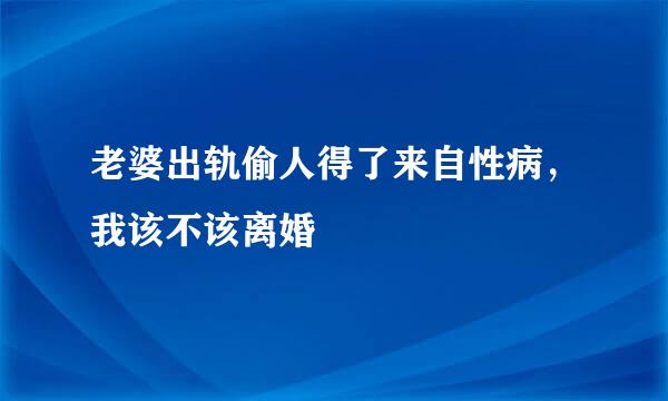 老婆出轨偷人得了来自性病，我该不该离婚