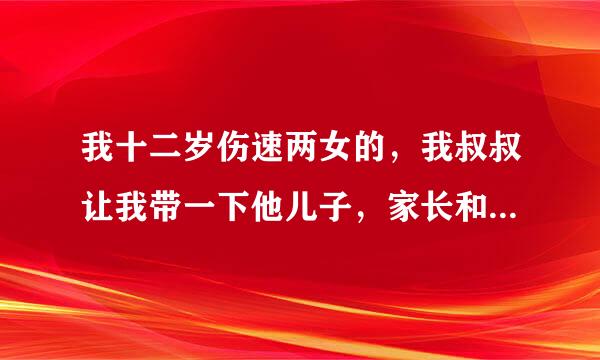 我十二岁伤速两女的，我叔叔让我带一下他儿子，家长和他都去出差了