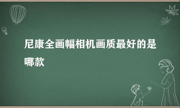 尼康全画幅相机画质最好的是哪款