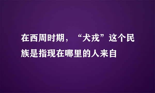 在西周时期，“犬戎”这个民族是指现在哪里的人来自