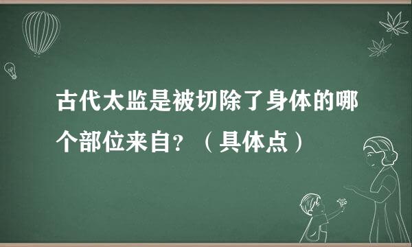 古代太监是被切除了身体的哪个部位来自？（具体点）