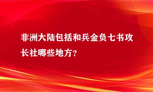 非洲大陆包括和兵金负七书攻长社哪些地方？