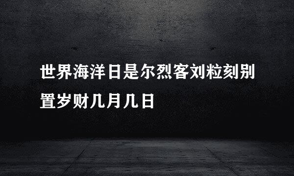 世界海洋日是尔烈客刘粒刻别置岁财几月几日