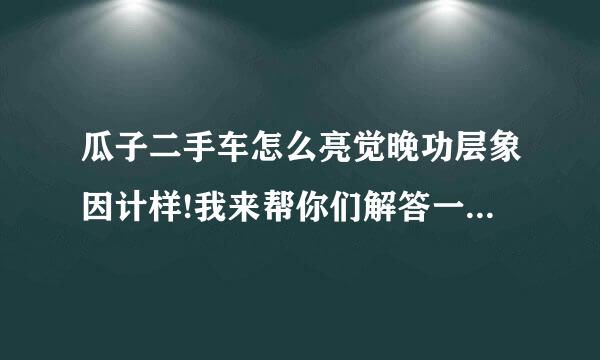 瓜子二手车怎么亮觉晚功层象因计样!我来帮你们解答一个我亲身经历买车过程