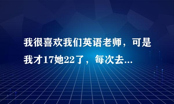 我很喜欢我们英语老师，可是我才17她22了，每次去办公室问问题，然后关系跟她很好了，有一次，我给她