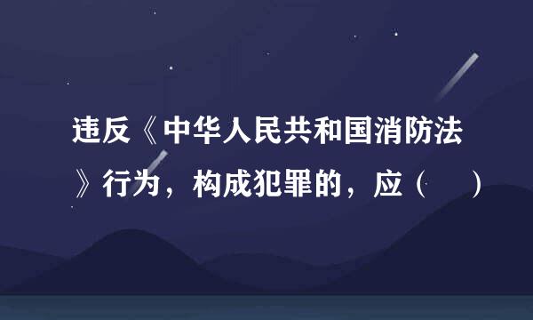 违反《中华人民共和国消防法》行为，构成犯罪的，应（ ）