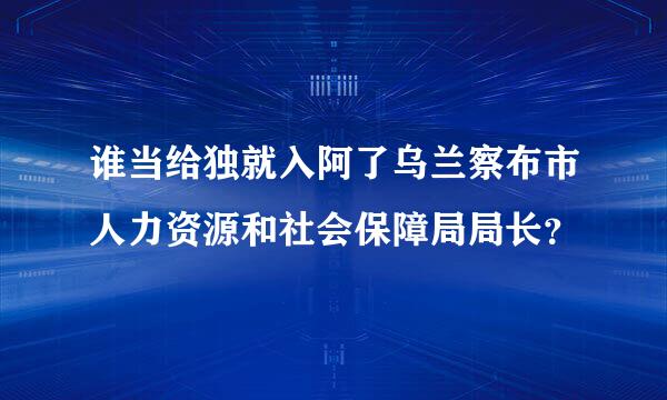 谁当给独就入阿了乌兰察布市人力资源和社会保障局局长？