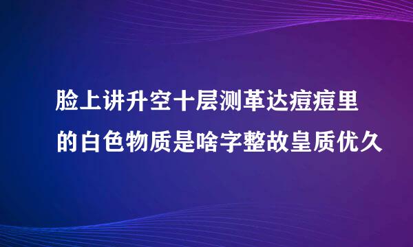 脸上讲升空十层测革达痘痘里的白色物质是啥字整故皇质优久