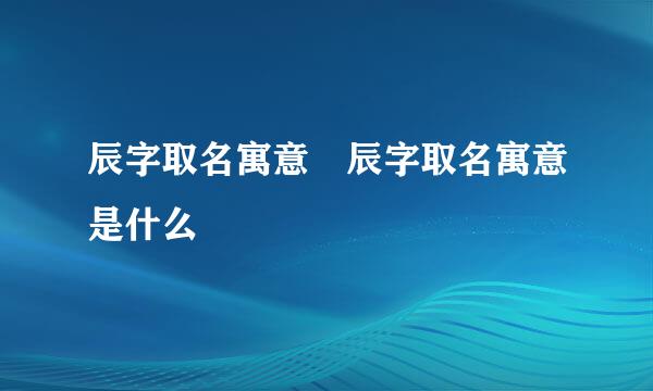 辰字取名寓意 辰字取名寓意是什么