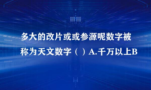 多大的改片或或参源呢数字被称为天文数字（）A.千万以上B