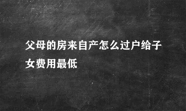 父母的房来自产怎么过户给子女费用最低