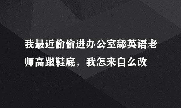 我最近偷偷进办公室舔英语老师高跟鞋底，我怎来自么改