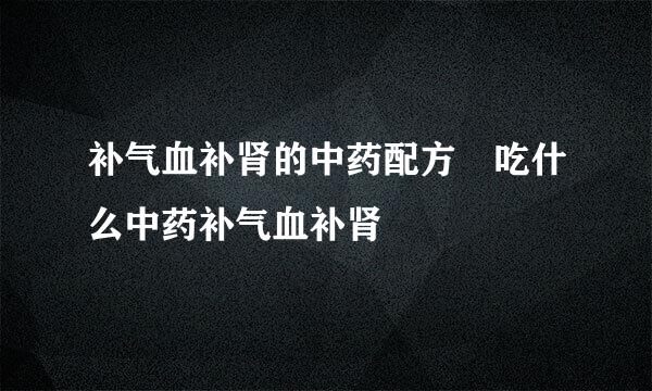 补气血补肾的中药配方 吃什么中药补气血补肾