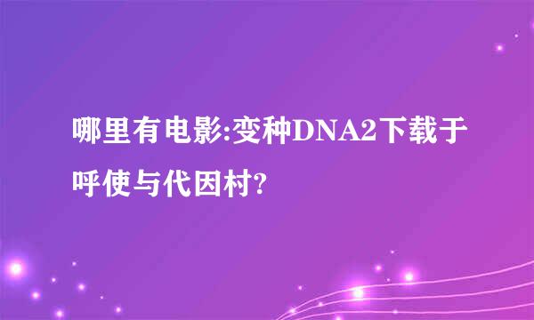 哪里有电影:变种DNA2下载于呼使与代因村?