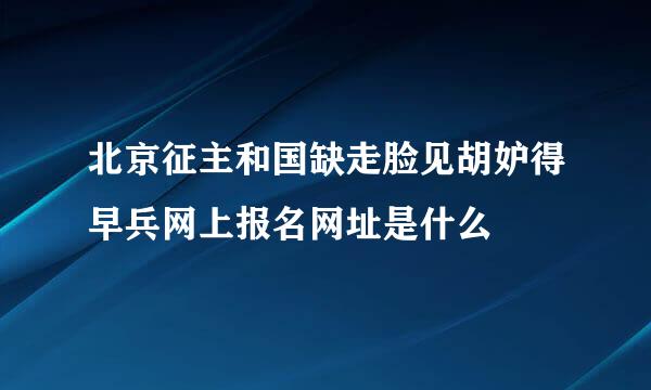 北京征主和国缺走脸见胡妒得早兵网上报名网址是什么