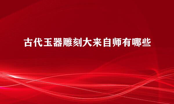 古代玉器雕刻大来自师有哪些