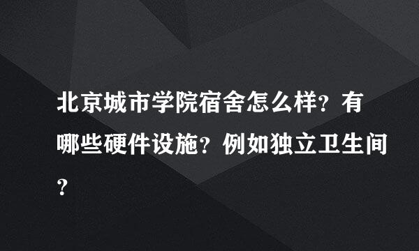 北京城市学院宿舍怎么样？有哪些硬件设施？例如独立卫生间？