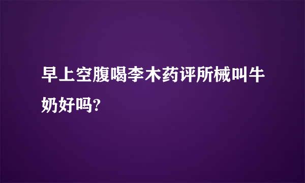 早上空腹喝李木药评所械叫牛奶好吗?