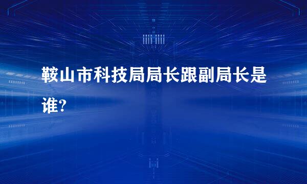 鞍山市科技局局长跟副局长是谁?