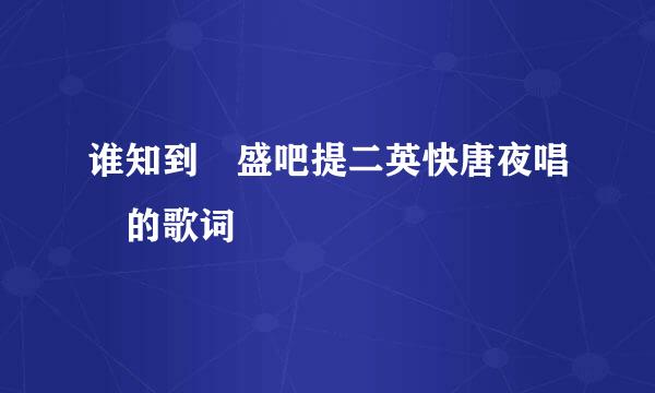 谁知到 盛吧提二英快唐夜唱 的歌词