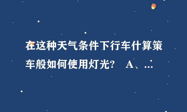 在这种天气条件下行车什算策车般如何使用灯光? A、使用近光灯 B、不使用灯光 C、使用远光灯 D、使用雾灯