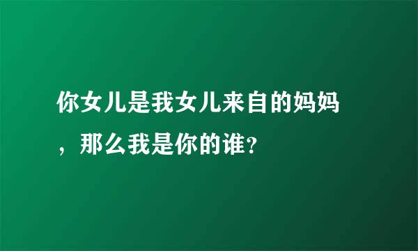 你女儿是我女儿来自的妈妈👩，那么我是你的谁？