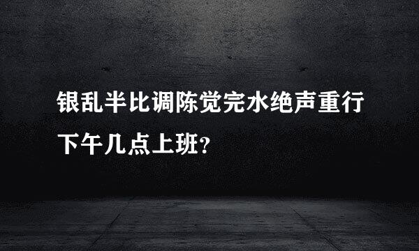 银乱半比调陈觉完水绝声重行下午几点上班？