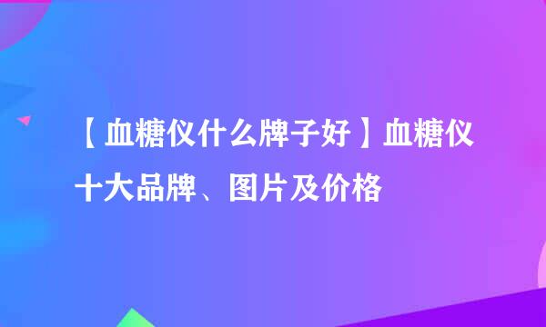 【血糖仪什么牌子好】血糖仪十大品牌、图片及价格