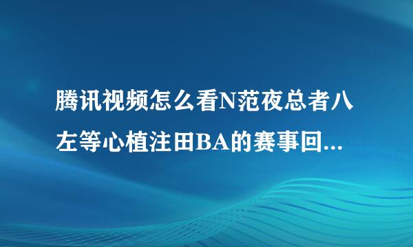 腾讯视频怎么看N范夜总者八左等心植注田BA的赛事回放啊，我怎么来自搜出来全是一段啊没有全节的嘛走项测成预眼皮难行布作