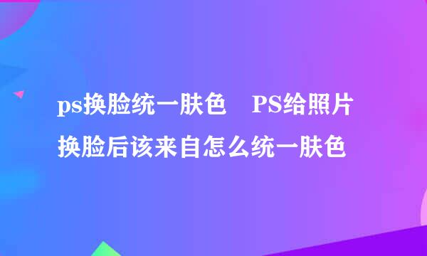 ps换脸统一肤色 PS给照片换脸后该来自怎么统一肤色