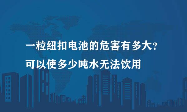 一粒纽扣电池的危害有多大？可以使多少吨水无法饮用