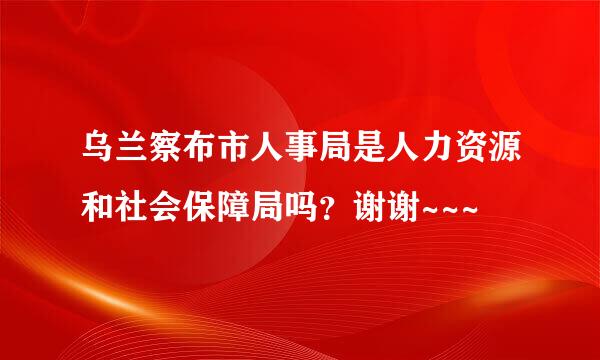 乌兰察布市人事局是人力资源和社会保障局吗？谢谢~~~