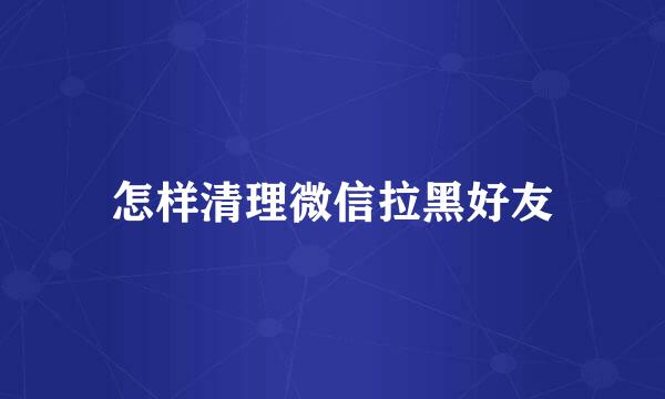 怎样清理微信拉黑好友