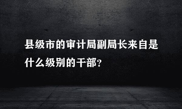 县级市的审计局副局长来自是什么级别的干部？