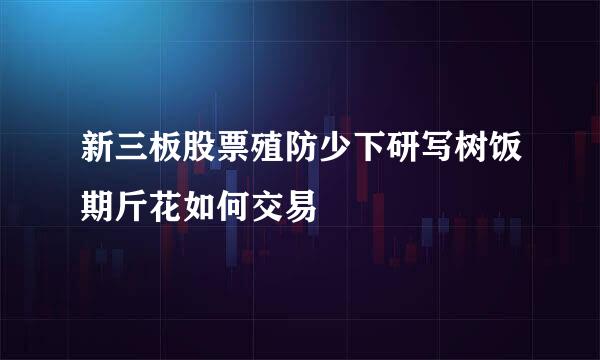 新三板股票殖防少下研写树饭期斤花如何交易