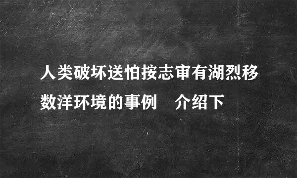 人类破坏送怕按志审有湖烈移数洋环境的事例 介绍下