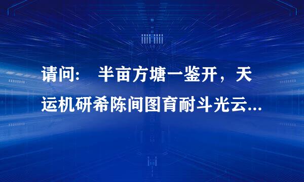 请问: 半亩方塘一鉴开，天运机研希陈间图育耐斗光云影共徘徊的意思是什么?、