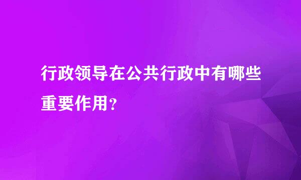 行政领导在公共行政中有哪些重要作用？