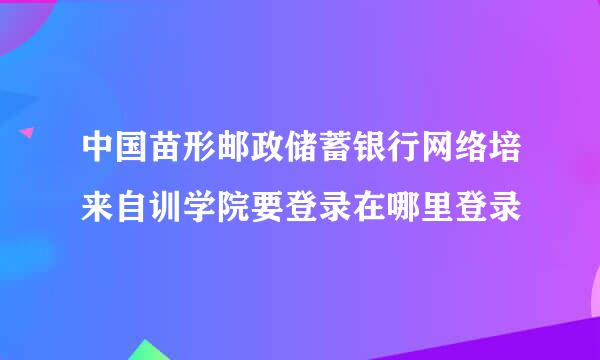 中国苗形邮政储蓄银行网络培来自训学院要登录在哪里登录