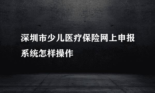 深圳市少儿医疗保险网上申报系统怎样操作