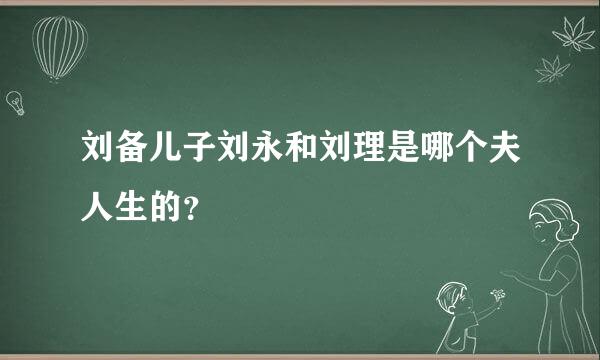 刘备儿子刘永和刘理是哪个夫人生的？