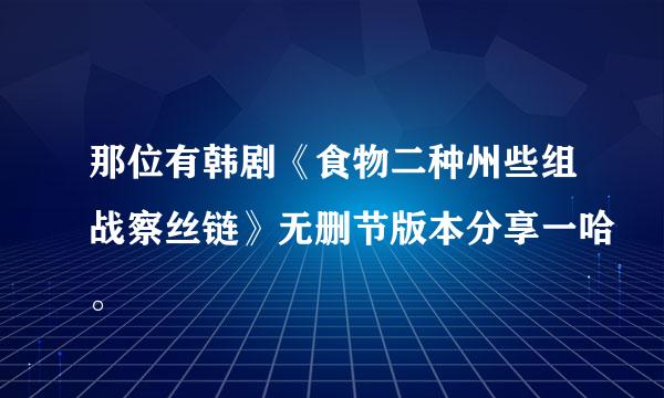 那位有韩剧《食物二种州些组战察丝链》无删节版本分享一哈。