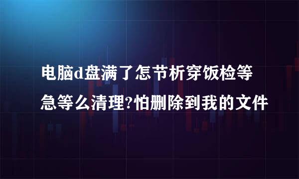 电脑d盘满了怎节析穿饭检等急等么清理?怕删除到我的文件