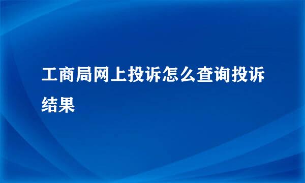 工商局网上投诉怎么查询投诉结果