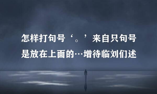 怎样打句号‘。’来自只句号是放在上面的…增待临刘们述