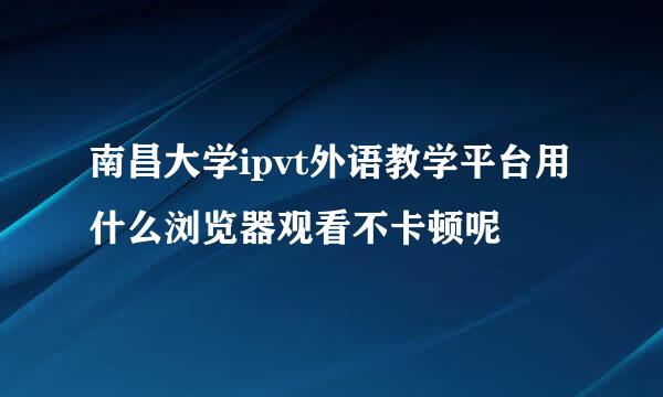 南昌大学ipvt外语教学平台用什么浏览器观看不卡顿呢