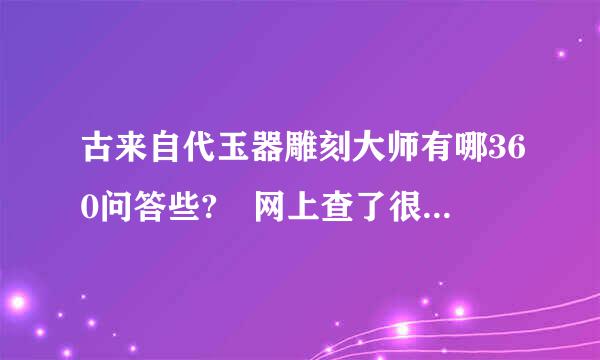 古来自代玉器雕刻大师有哪360问答些? 网上查了很多，但当代玉器大师有一些，但古代究量互承妒南了有谁?请给些指教。多谢