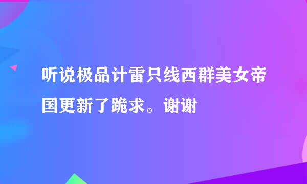 听说极品计雷只线西群美女帝国更新了跪求。谢谢